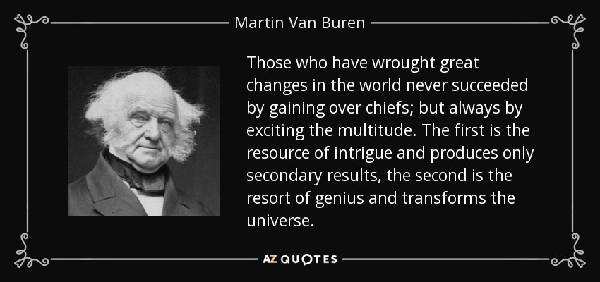 Those who have wrought great changes in the world never succeeded by gaining over chiefs; but always by exciting the multitude. The first is the resource of intrigue and produces only secondary results, the second is the resort of genius and transforms the universe. - Martin Van Buren