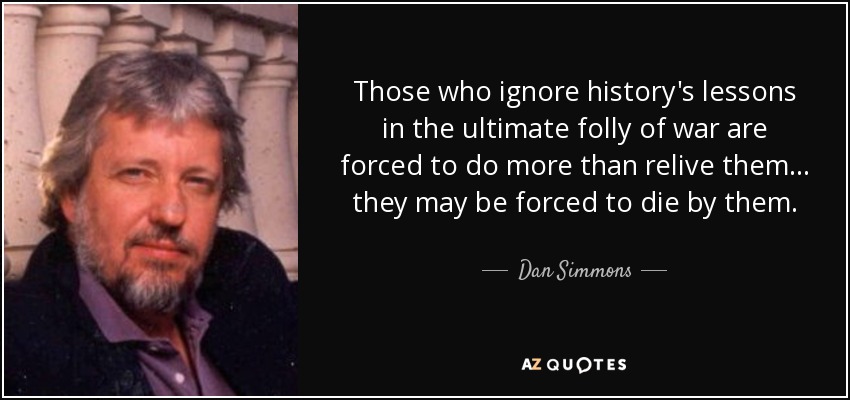 Those who ignore history's lessons in the ultimate folly of war are forced to do more than relive them ... they may be forced to die by them. - Dan Simmons