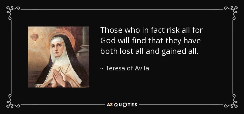 Those who in fact risk all for God will find that they have both lost all and gained all. - Teresa of Avila