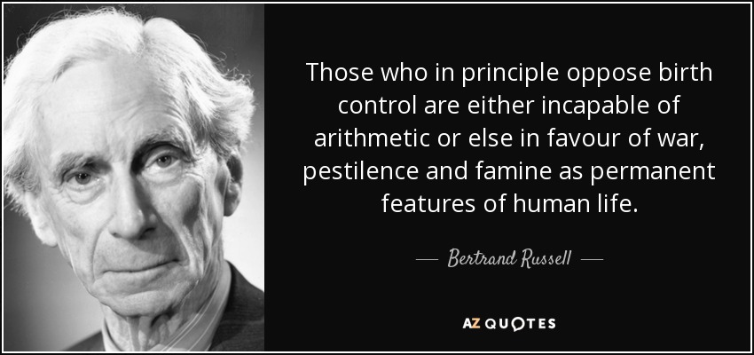 Those who in principle oppose birth control are either incapable of arithmetic or else in favour of war, pestilence and famine as permanent features of human life. - Bertrand Russell