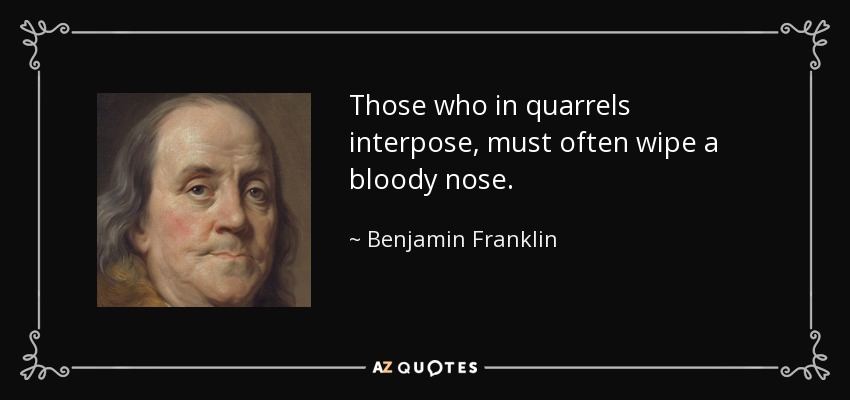 Those who in quarrels interpose, must often wipe a bloody nose. - Benjamin Franklin