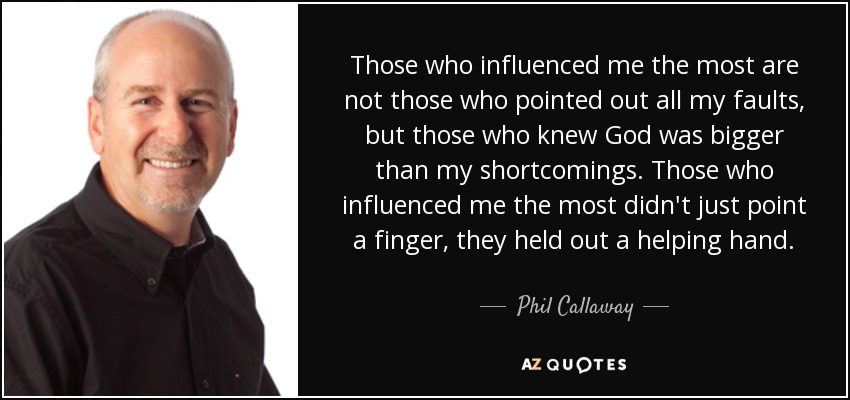 Those who influenced me the most are not those who pointed out all my faults, but those who knew God was bigger than my shortcomings. Those who influenced me the most didn't just point a finger, they held out a helping hand. - Phil Callaway