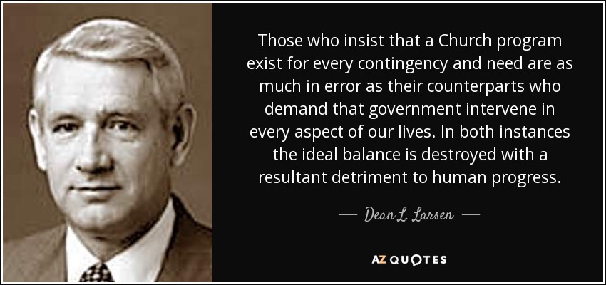 Those who insist that a Church program exist for every contingency and need are as much in error as their counterparts who demand that government intervene in every aspect of our lives. In both instances the ideal balance is destroyed with a resultant detriment to human progress. - Dean L. Larsen