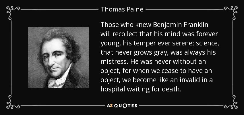 Those who knew Benjamin Franklin will recollect that his mind was forever young, his temper ever serene; science, that never grows gray, was always his mistress. He was never without an object, for when we cease to have an object, we become like an invalid in a hospital waiting for death. - Thomas Paine