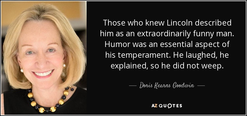 Those who knew Lincoln described him as an extraordinarily funny man. Humor was an essential aspect of his temperament. He laughed, he explained, so he did not weep. - Doris Kearns Goodwin