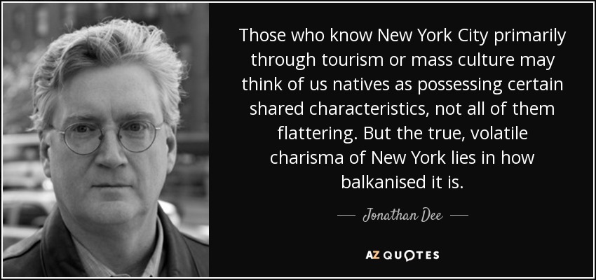 Those who know New York City primarily through tourism or mass culture may think of us natives as possessing certain shared characteristics, not all of them flattering. But the true, volatile charisma of New York lies in how balkanised it is. - Jonathan Dee