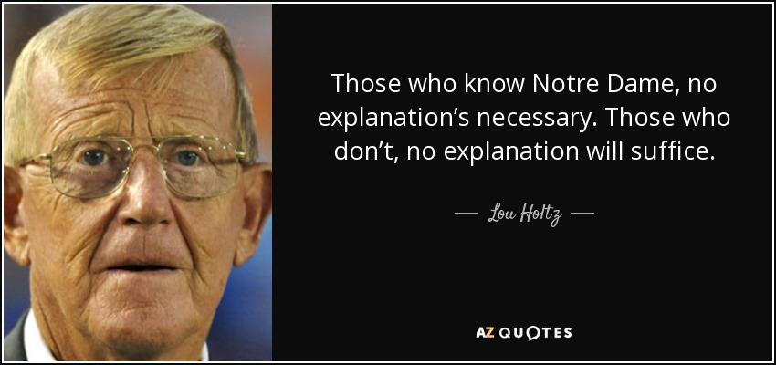 Those who know Notre Dame, no explanation’s necessary. Those who don’t, no explanation will suffice. - Lou Holtz