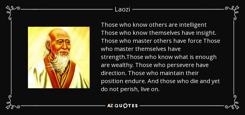 Those who know others are intelligent Those who know themselves have insight. Those who master others have force Those who master themselves have strength.Those who know what is enough are wealthy. Those who persevere have direction. Those who maintain their position endure. And those who die and yet do not perish, live on. - Laozi