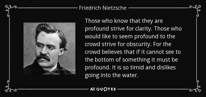 Those who know that they are profound strive for clarity. Those who would like to seem profound to the crowd strive for obscurity. For the crowd believes that if it cannot see to the bottom of something it must be profound. It is so timid and dislikes going into the water. - Friedrich Nietzsche