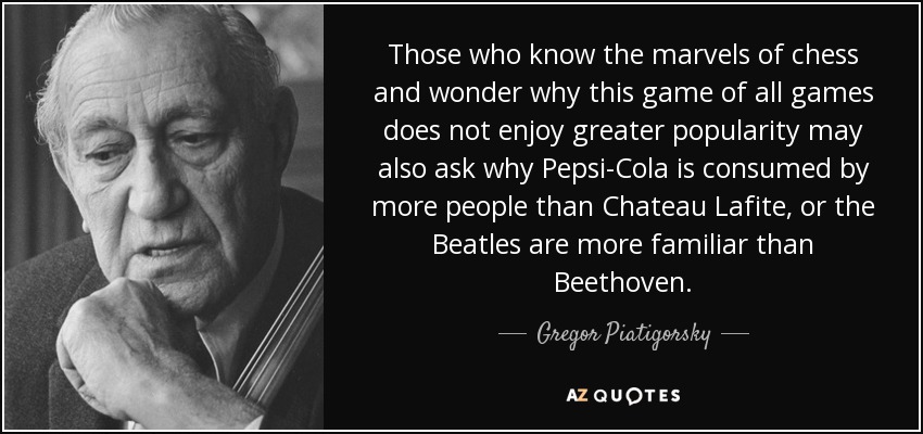 Those who know the marvels of chess and wonder why this game of all games does not enjoy greater popularity may also ask why Pepsi-Cola is consumed by more people than Chateau Lafite, or the Beatles are more familiar than Beethoven. - Gregor Piatigorsky