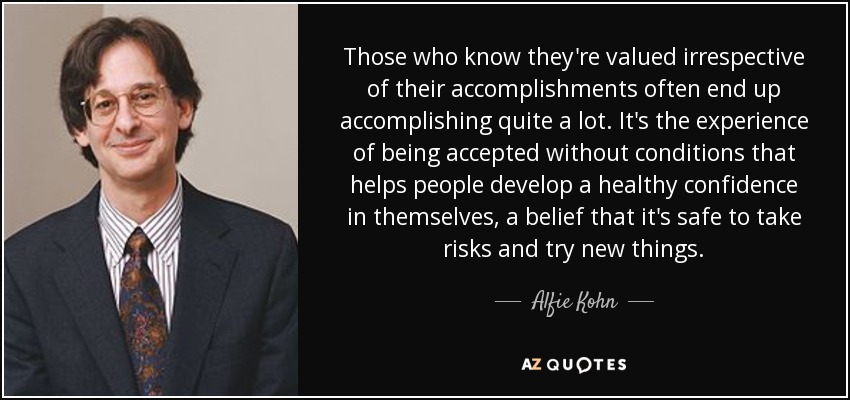 Those who know they're valued irrespective of their accomplishments often end up accomplishing quite a lot. It's the experience of being accepted without conditions that helps people develop a healthy confidence in themselves, a belief that it's safe to take risks and try new things. - Alfie Kohn