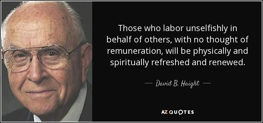 Those who labor unselfishly in behalf of others, with no thought of remuneration, will be physically and spiritually refreshed and renewed. - David B. Haight