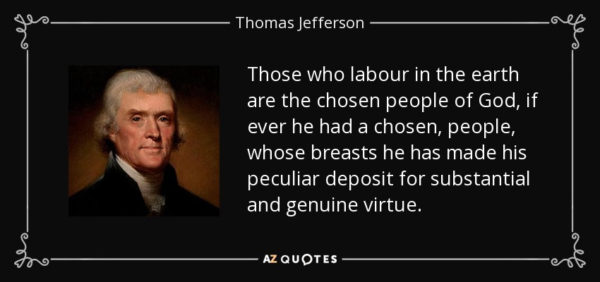 Those who labour in the earth are the chosen people of God, if ever he had a chosen, people, whose breasts he has made his peculiar deposit for substantial and genuine virtue. - Thomas Jefferson