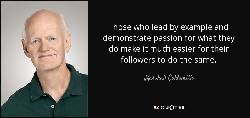 Those who lead by example and demonstrate passion for what they do make it much easier for their followers to do the same. - Marshall Goldsmith