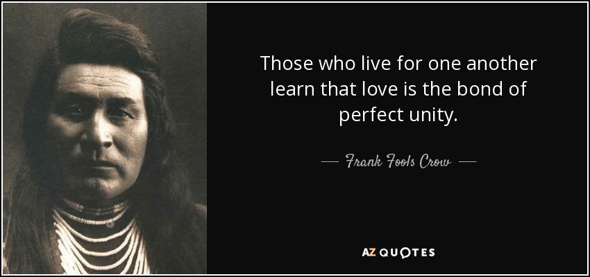 Those who live for one another learn that love is the bond of perfect unity. - Frank Fools Crow