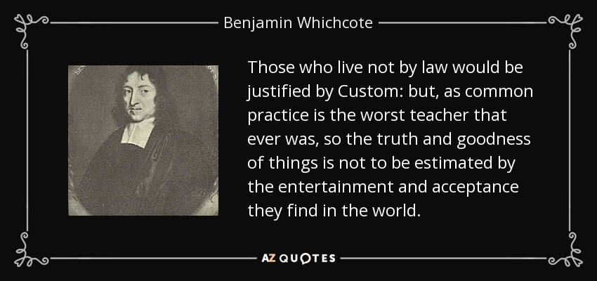 Those who live not by law would be justified by Custom: but, as common practice is the worst teacher that ever was, so the truth and goodness of things is not to be estimated by the entertainment and acceptance they find in the world. - Benjamin Whichcote