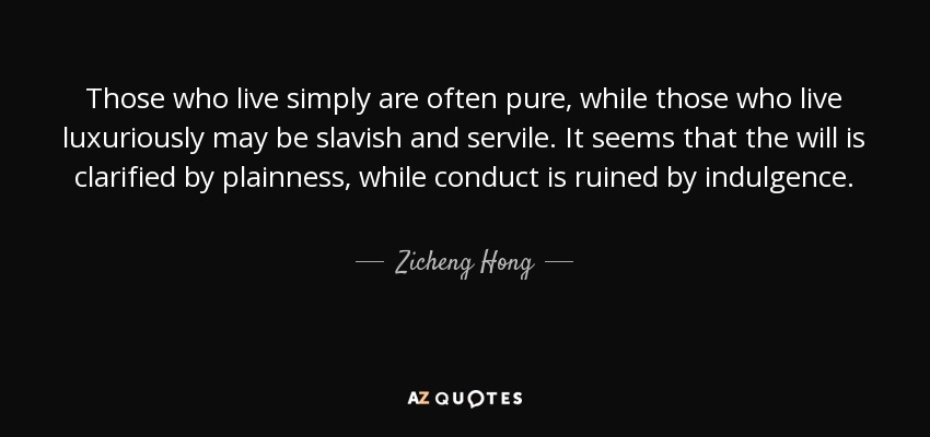 Those who live simply are often pure, while those who live luxuriously may be slavish and servile. It seems that the will is clarified by plainness, while conduct is ruined by indulgence. - Zicheng Hong