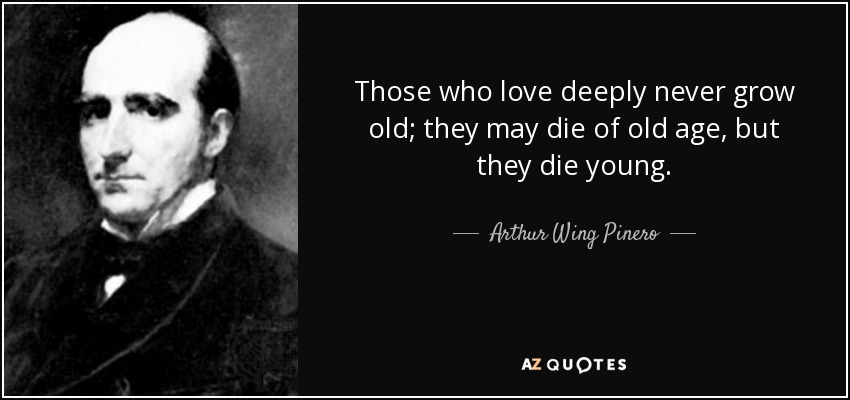 Those who love deeply never grow old; they may die of old age, but they die young. - Arthur Wing Pinero