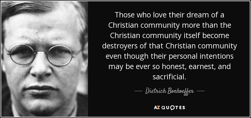 Those who love their dream of a Christian community more than the Christian community itself become destroyers of that Christian community even though their personal intentions may be ever so honest, earnest, and sacrificial. - Dietrich Bonhoeffer