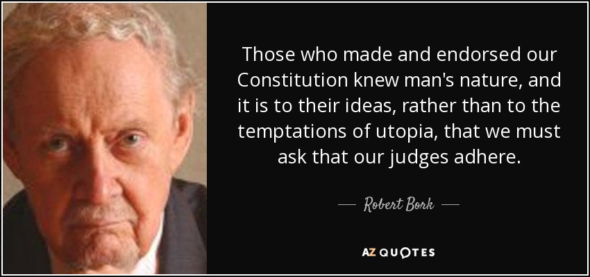 Those who made and endorsed our Constitution knew man's nature, and it is to their ideas, rather than to the temptations of utopia, that we must ask that our judges adhere. - Robert Bork