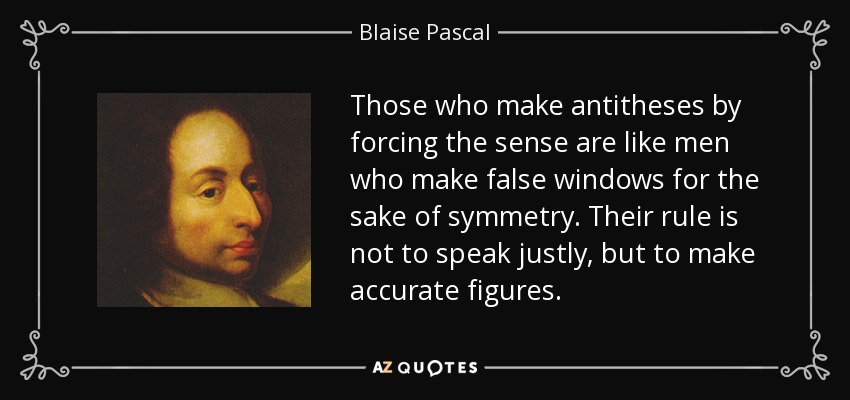 Those who make antitheses by forcing the sense are like men who make false windows for the sake of symmetry. Their rule is not to speak justly, but to make accurate figures. - Blaise Pascal
