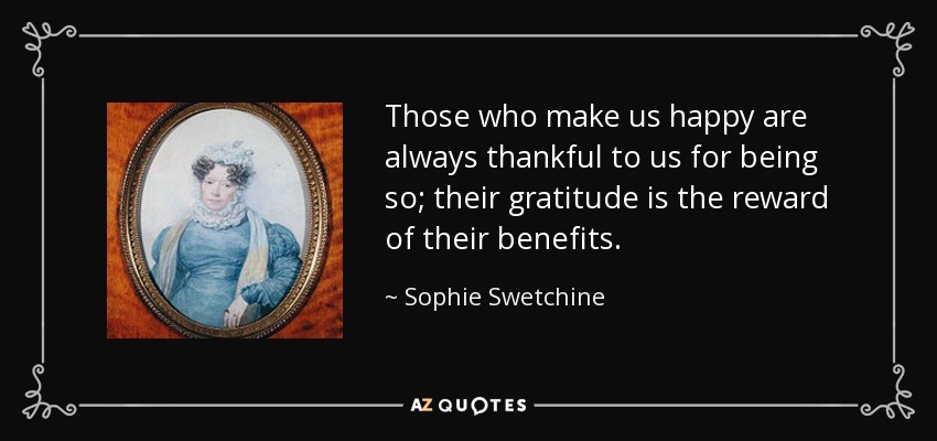 Those who make us happy are always thankful to us for being so; their gratitude is the reward of their benefits. - Sophie Swetchine