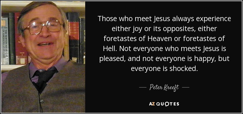 Those who meet Jesus always experience either joy or its opposites, either foretastes of Heaven or foretastes of Hell. Not everyone who meets Jesus is pleased, and not everyone is happy, but everyone is shocked. - Peter Kreeft