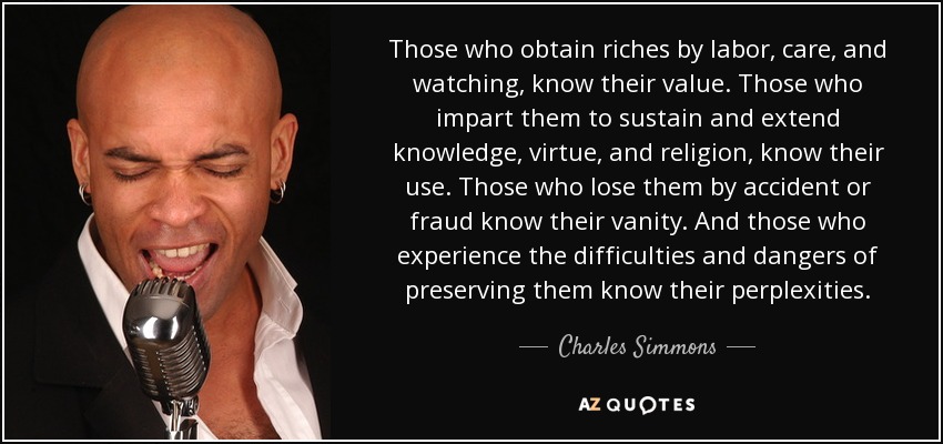 Those who obtain riches by labor, care, and watching, know their value. Those who impart them to sustain and extend knowledge, virtue, and religion, know their use. Those who lose them by accident or fraud know their vanity. And those who experience the difficulties and dangers of preserving them know their perplexities. - Charles Simmons