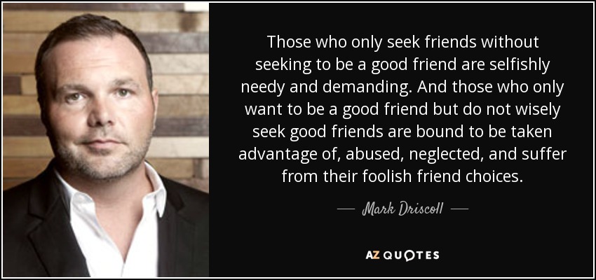 Those who only seek friends without seeking to be a good friend are selfishly needy and demanding. And those who only want to be a good friend but do not wisely seek good friends are bound to be taken advantage of, abused, neglected, and suffer from their foolish friend choices. - Mark Driscoll