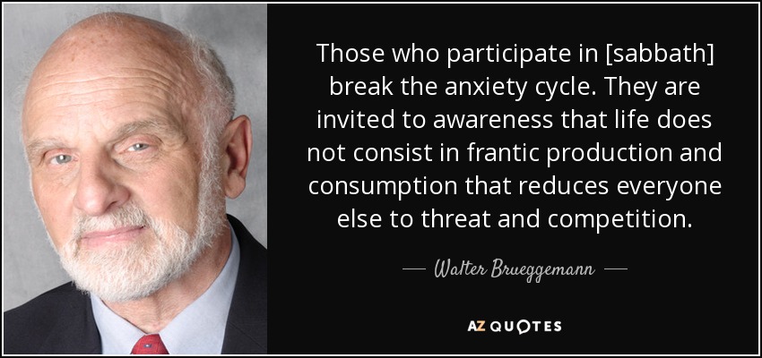 Those who participate in [sabbath] break the anxiety cycle. They are invited to awareness that life does not consist in frantic production and consumption that reduces everyone else to threat and competition. - Walter Brueggemann