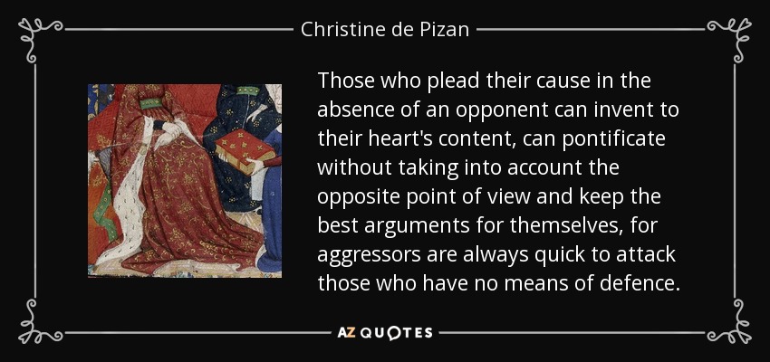 Those who plead their cause in the absence of an opponent can invent to their heart's content, can pontificate without taking into account the opposite point of view and keep the best arguments for themselves, for aggressors are always quick to attack those who have no means of defence. - Christine de Pizan