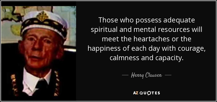 Those who possess adequate spiritual and mental resources will meet the heartaches or the happiness of each day with courage, calmness and capacity. - Henry Clausen