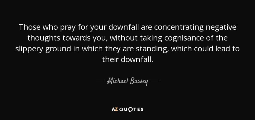 Those who pray for your downfall are concentrating negative thoughts towards you, without taking cognisance of the slippery ground in which they are standing, which could lead to their downfall. - Michael Bassey