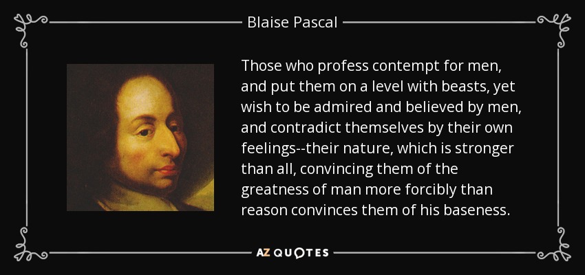 Those who profess contempt for men, and put them on a level with beasts, yet wish to be admired and believed by men, and contradict themselves by their own feelings--their nature, which is stronger than all, convincing them of the greatness of man more forcibly than reason convinces them of his baseness. - Blaise Pascal