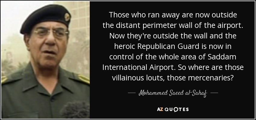 Those who ran away are now outside the distant perimeter wall of the airport. Now they're outside the wall and the heroic Republican Guard is now in control of the whole area of Saddam International Airport. So where are those villainous louts, those mercenaries? - Mohammed Saeed al-Sahaf