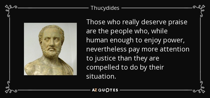 Those who really deserve praise are the people who, while human enough to enjoy power, nevertheless pay more attention to justice than they are compelled to do by their situation. - Thucydides