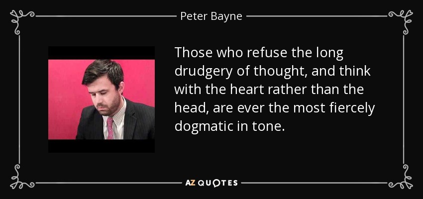 Those who refuse the long drudgery of thought, and think with the heart rather than the head, are ever the most fiercely dogmatic in tone. - Peter Bayne