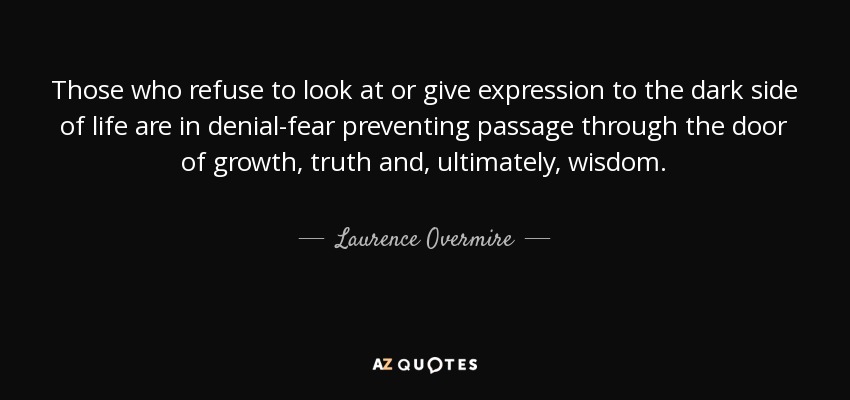 Those who refuse to look at or give expression to the dark side of life are in denial-fear preventing passage through the door of growth, truth and, ultimately, wisdom. - Laurence Overmire
