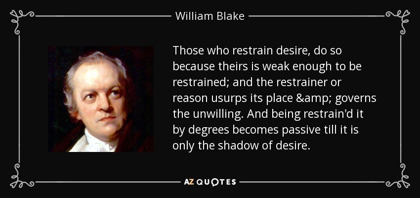 Those who restrain desire, do so because theirs is weak enough to be restrained; and the restrainer or reason usurps its place & governs the unwilling. And being restrain'd it by degrees becomes passive till it is only the shadow of desire. - William Blake