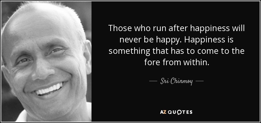 Those who run after happiness will never be happy. Happiness is something that has to come to the fore from within. - Sri Chinmoy