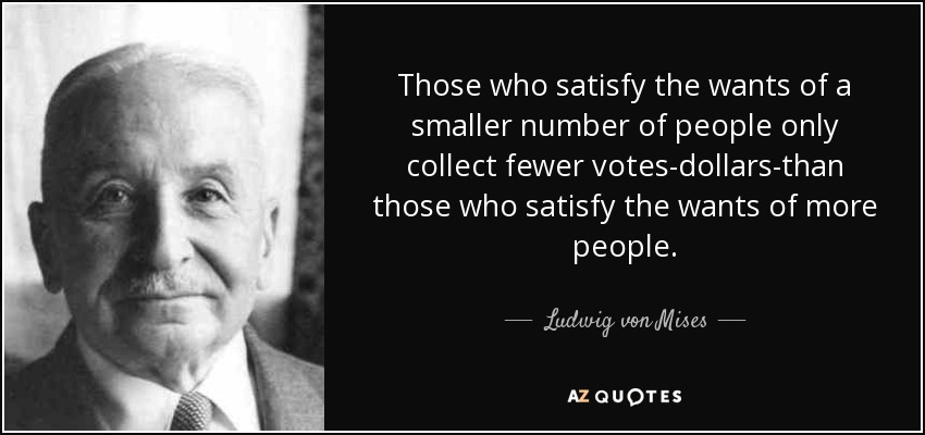 Those who satisfy the wants of a smaller number of people only collect fewer votes-dollars-than those who satisfy the wants of more people. - Ludwig von Mises
