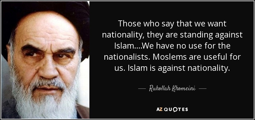 Those who say that we want nationality, they are standing against Islam....We have no use for the nationalists. Moslems are useful for us. Islam is against nationality. - Ruhollah Khomeini