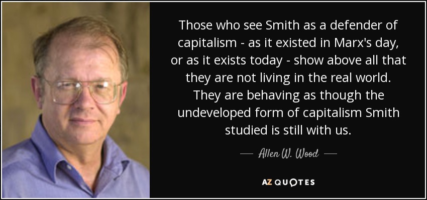 Those who see Smith as a defender of capitalism - as it existed in Marx's day, or as it exists today - show above all that they are not living in the real world. They are behaving as though the undeveloped form of capitalism Smith studied is still with us. - Allen W. Wood