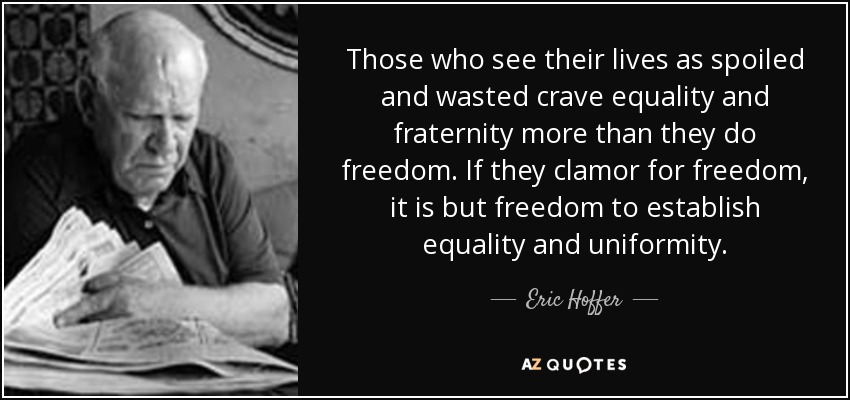 Those who see their lives as spoiled and wasted crave equality and fraternity more than they do freedom. If they clamor for freedom, it is but freedom to establish equality and uniformity. - Eric Hoffer