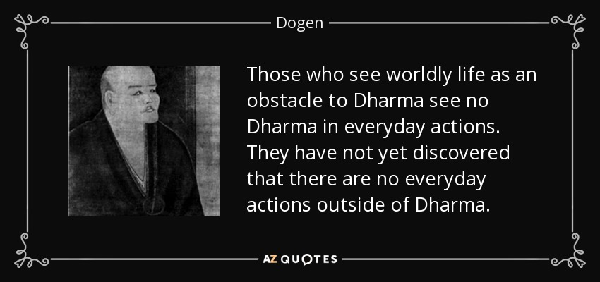 Those who see worldly life as an obstacle to Dharma see no Dharma in everyday actions. They have not yet discovered that there are no everyday actions outside of Dharma. - Dogen