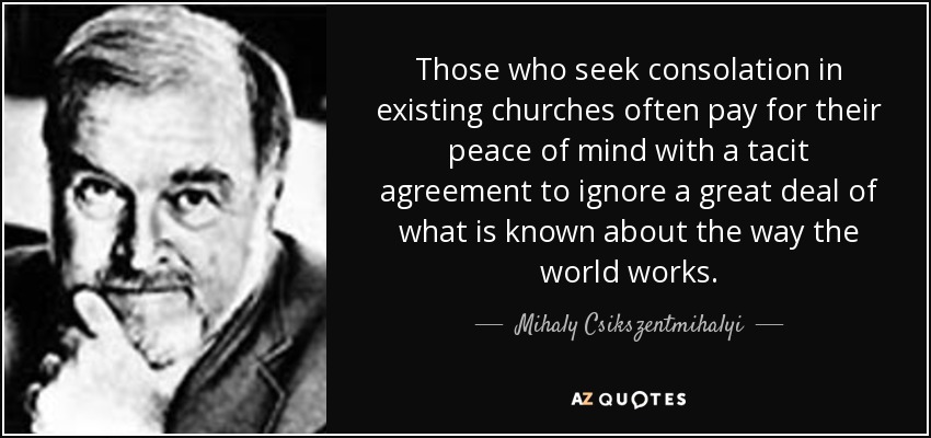 Those who seek consolation in existing churches often pay for their peace of mind with a tacit agreement to ignore a great deal of what is known about the way the world works. - Mihaly Csikszentmihalyi