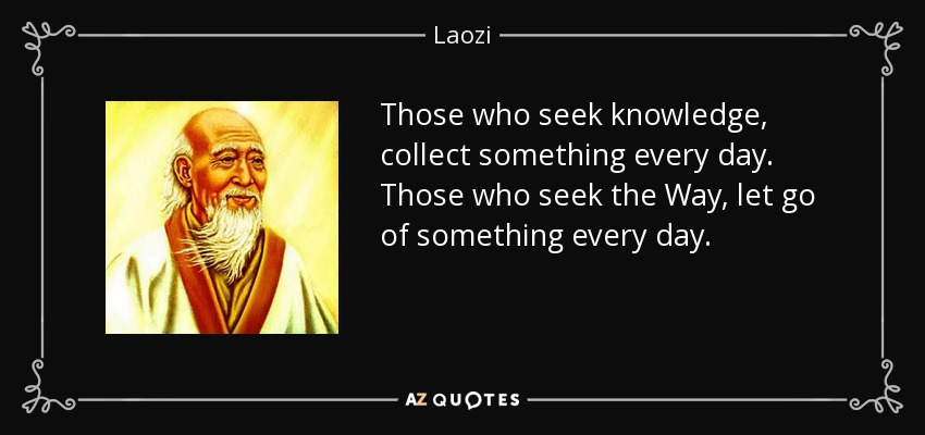 Those who seek knowledge, collect something every day. Those who seek the Way, let go of something every day. - Laozi