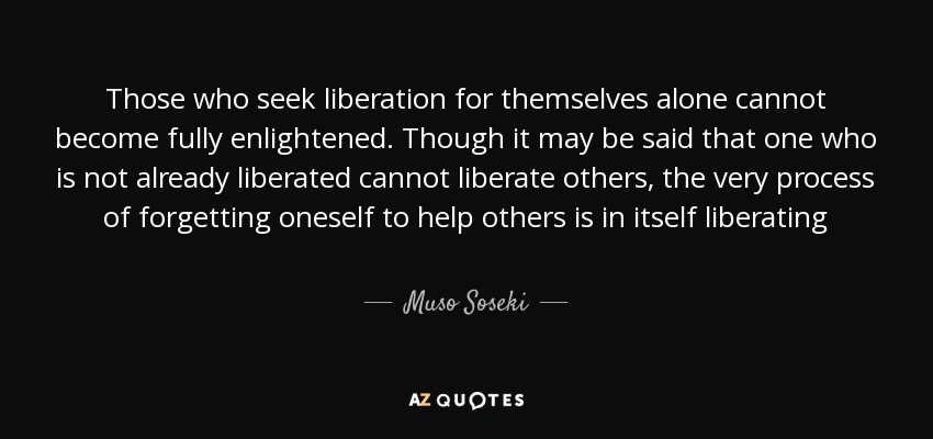Those who seek liberation for themselves alone cannot become fully enlightened. Though it may be said that one who is not already liberated cannot liberate others, the very process of forgetting oneself to help others is in itself liberating - Muso Soseki