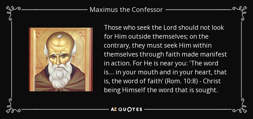 Those who seek the Lord should not look for Him outside themselves; on the contrary, they must seek Him within themselves through faith made manifest in action. For He is near you: 'The word is... in your mouth and in your heart, that is, the word of faith' (Rom. 10:8) - Christ being Himself the word that is sought. - Maximus the Confessor