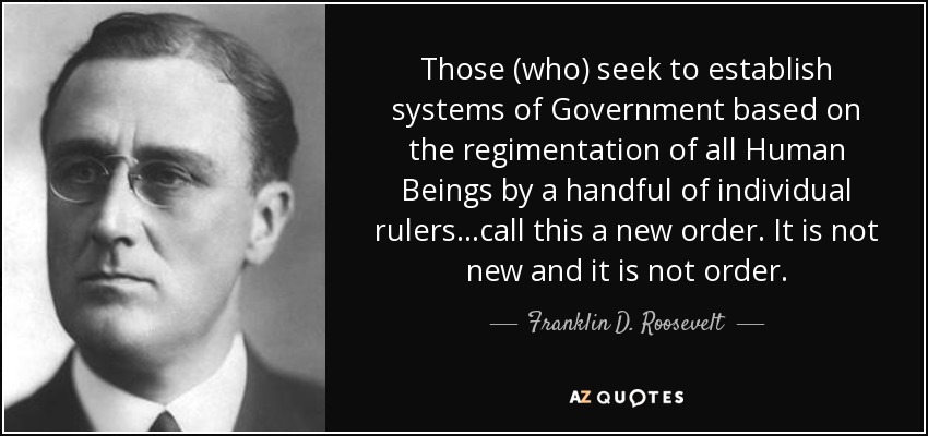 Those (who) seek to establish systems of Government based on the regimentation of all Human Beings by a handful of individual rulers...call this a new order. It is not new and it is not order. - Franklin D. Roosevelt